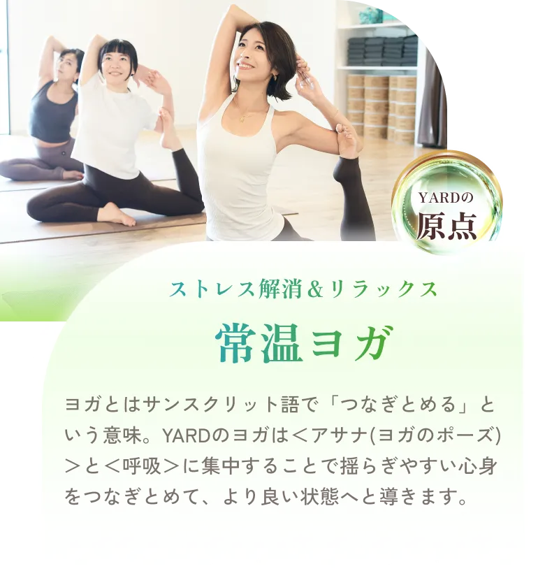 ストレス解消＆リラックス 常温ヨガ ヨガとはサンスクリット語で「つなぎとめる」という意味。YARDのヨガは＜アサナ(ヨガのポーズ)＞と＜呼吸＞に集中することで揺らぎやすい心身をつなぎとめて、より良い状態へと導きます。