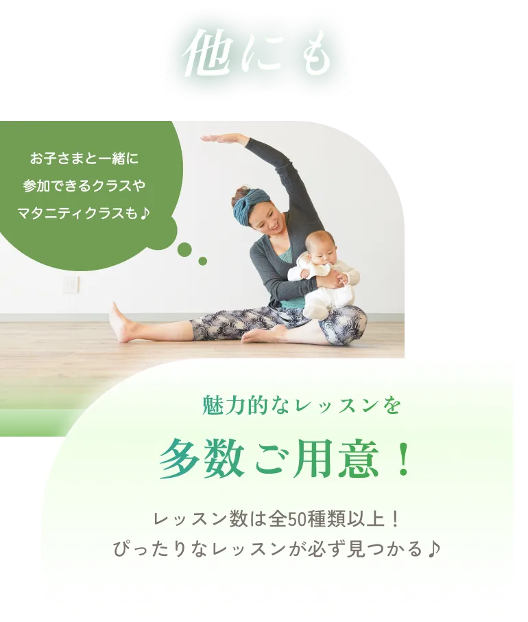 他にも お子さまと一緒に参加できるクラスやマタニティクラスも♪ 魅力的なレッスンを多数ご用意！ レッスン数は全50種類以上！ぴったりなレッスンが必ず見つかる♪